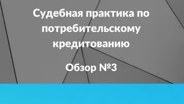 Судебная практика по потребительскому кредитованию. Обзор 3